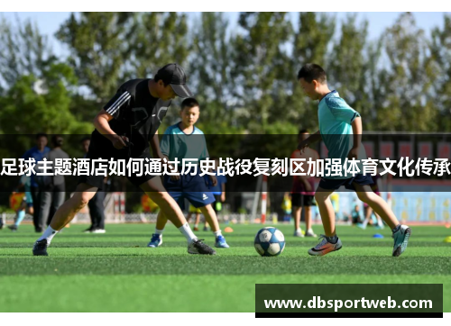 足球主题酒店如何通过历史战役复刻区加强体育文化传承